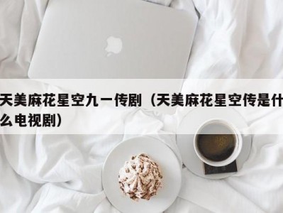 天美麻花星空九一传剧（天美麻花星空传是什么电视剧）