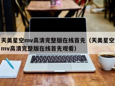 天美星空mv高清完整版在线首先（天美星空mv高清完整版在线首先观看）